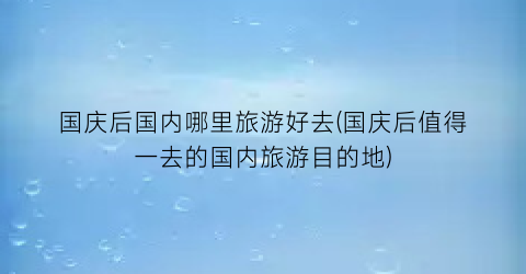 国庆后国内哪里旅游好去(国庆后值得一去的国内旅游目的地)