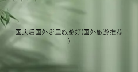 国庆后国外哪里旅游好(国外旅游推荐)