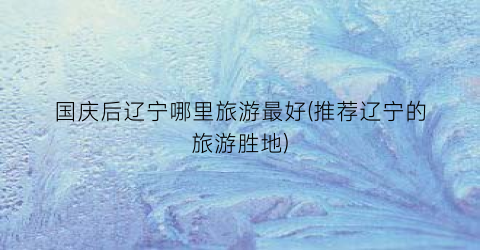 国庆后辽宁哪里旅游最好(推荐辽宁的旅游胜地)