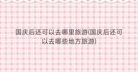 国庆后还可以去哪里旅游(国庆后还可以去哪些地方旅游)