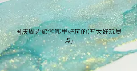 国庆周边旅游哪里好玩的(五大好玩景点)