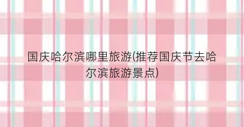 国庆哈尔滨哪里旅游(推荐国庆节去哈尔滨旅游景点)