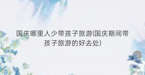 国庆哪里人少带孩子旅游(国庆期间带孩子旅游的好去处)