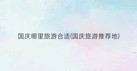 国庆哪里旅游合适(国庆旅游推荐地)