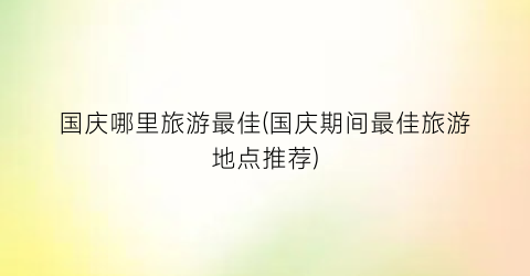 国庆哪里旅游最佳(国庆期间最佳旅游地点推荐)