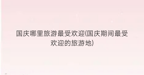 国庆哪里旅游最受欢迎(国庆期间最受欢迎的旅游地)