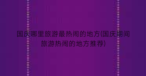 国庆哪里旅游最热闹的地方(国庆期间旅游热闹的地方推荐)