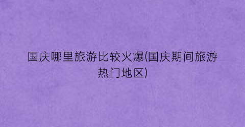 国庆哪里旅游比较火爆(国庆期间旅游热门地区)
