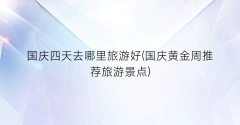 国庆四天去哪里旅游好(国庆黄金周推荐旅游景点)