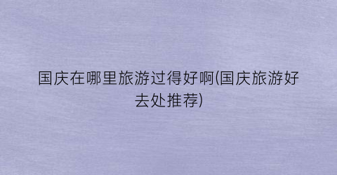 国庆在哪里旅游过得好啊(国庆旅游好去处推荐)