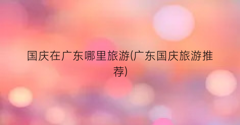 国庆在广东哪里旅游(广东国庆旅游推荐)