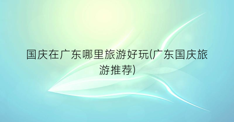 国庆在广东哪里旅游好玩(广东国庆旅游推荐)