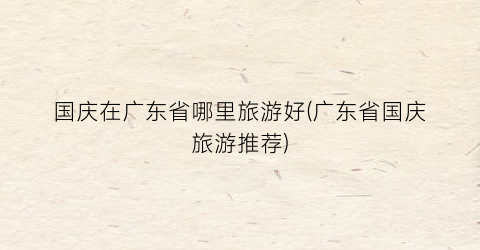 国庆在广东省哪里旅游好(广东省国庆旅游推荐)