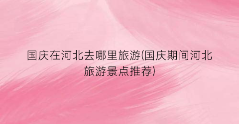 国庆在河北去哪里旅游(国庆期间河北旅游景点推荐)