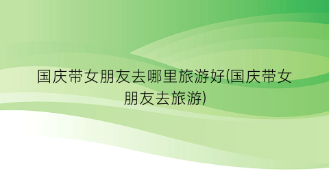 国庆带女朋友去哪里旅游好(国庆带女朋友去旅游)