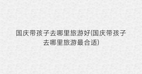 国庆带孩子去哪里旅游好(国庆带孩子去哪里旅游最合适)