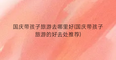 国庆带孩子旅游去哪里好(国庆带孩子旅游的好去处推荐)