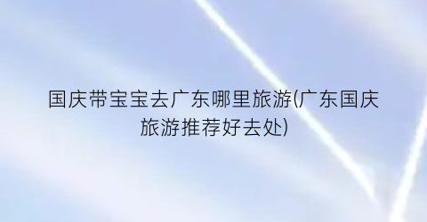 国庆带宝宝去广东哪里旅游(广东国庆旅游推荐好去处)