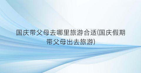 国庆带父母去哪里旅游合适(国庆假期带父母出去旅游)
