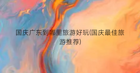 国庆广东到哪里旅游好玩(国庆最佳旅游推荐)