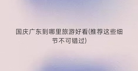 国庆广东到哪里旅游好看(推荐这些细节不可错过)