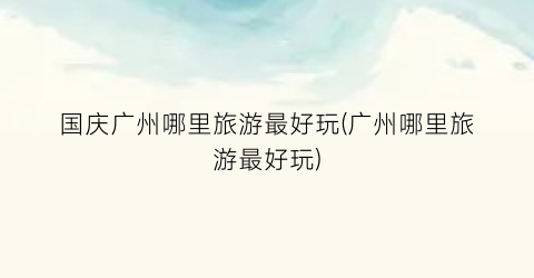 国庆广州哪里旅游最好玩(广州哪里旅游最好玩)