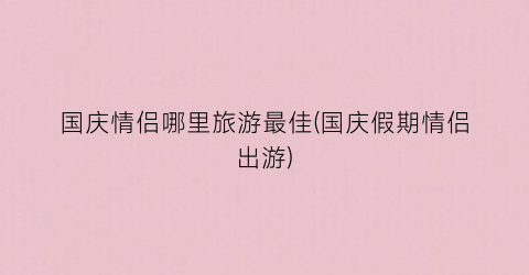 国庆情侣哪里旅游最佳(国庆假期情侣出游)