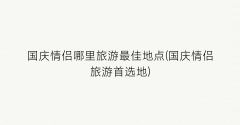 国庆情侣哪里旅游最佳地点(国庆情侣旅游首选地)