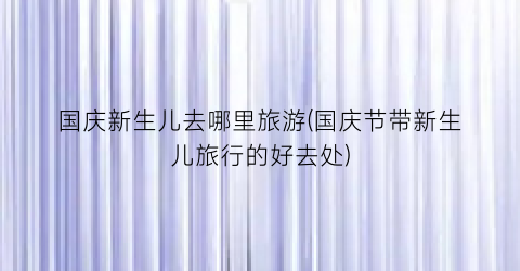 国庆新生儿去哪里旅游(国庆节带新生儿旅行的好去处)