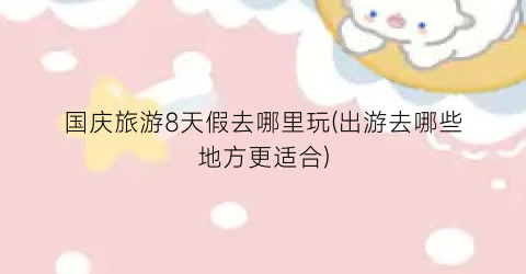 国庆旅游8天假去哪里玩(出游去哪些地方更适合)