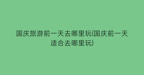 国庆旅游前一天去哪里玩(国庆前一天适合去哪里玩)