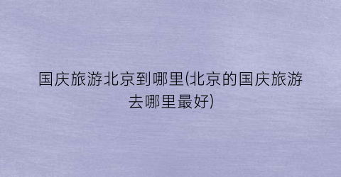 国庆旅游北京到哪里(北京的国庆旅游去哪里最好)