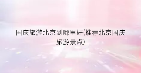 国庆旅游北京到哪里好(推荐北京国庆旅游景点)