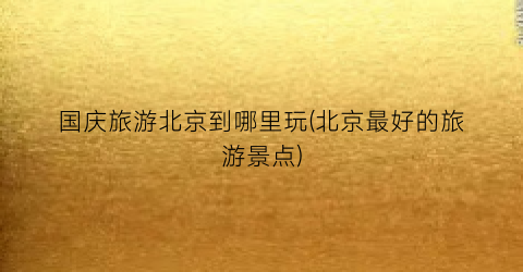 国庆旅游北京到哪里玩(北京最好的旅游景点)