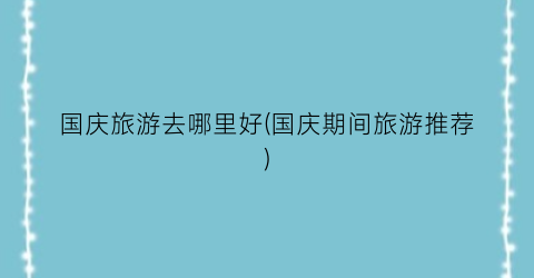 国庆旅游去哪里好(国庆期间旅游推荐)