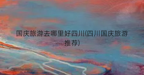 国庆旅游去哪里好四川(四川国庆旅游推荐)
