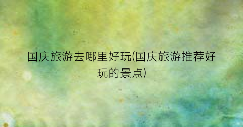 国庆旅游去哪里好玩(国庆旅游推荐好玩的景点)