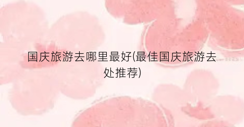 国庆旅游去哪里最好(最佳国庆旅游去处推荐)