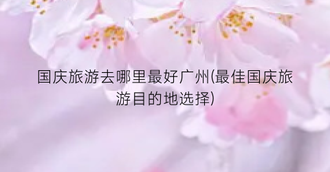 国庆旅游去哪里最好广州(最佳国庆旅游目的地选择)