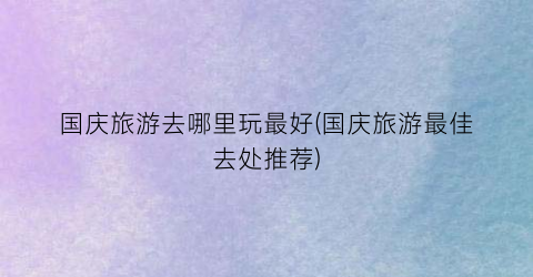 国庆旅游去哪里玩最好(国庆旅游最佳去处推荐)