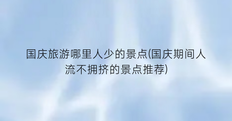 国庆旅游哪里人少的景点(国庆期间人流不拥挤的景点推荐)