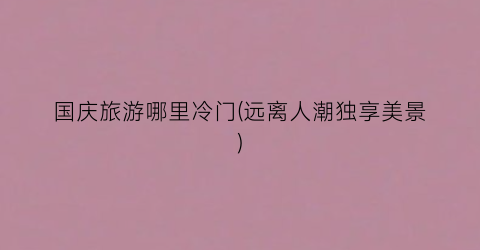 国庆旅游哪里冷门(远离人潮独享美景)