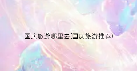 国庆旅游哪里去(国庆旅游推荐)