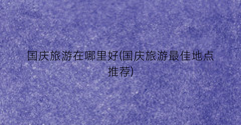国庆旅游在哪里好(国庆旅游最佳地点推荐)