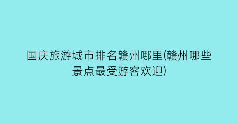 国庆旅游城市排名赣州哪里(赣州哪些景点最受游客欢迎)