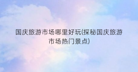 国庆旅游市场哪里好玩(探秘国庆旅游市场热门景点)