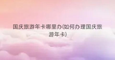 国庆旅游年卡哪里办(如何办理国庆旅游年卡)