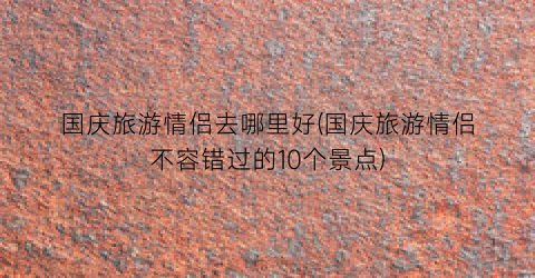 国庆旅游情侣去哪里好(国庆旅游情侣不容错过的10个景点)