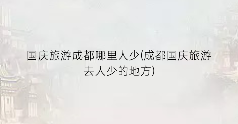 国庆旅游成都哪里人少(成都国庆旅游去人少的地方)