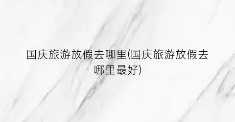国庆旅游放假去哪里(国庆旅游放假去哪里最好)